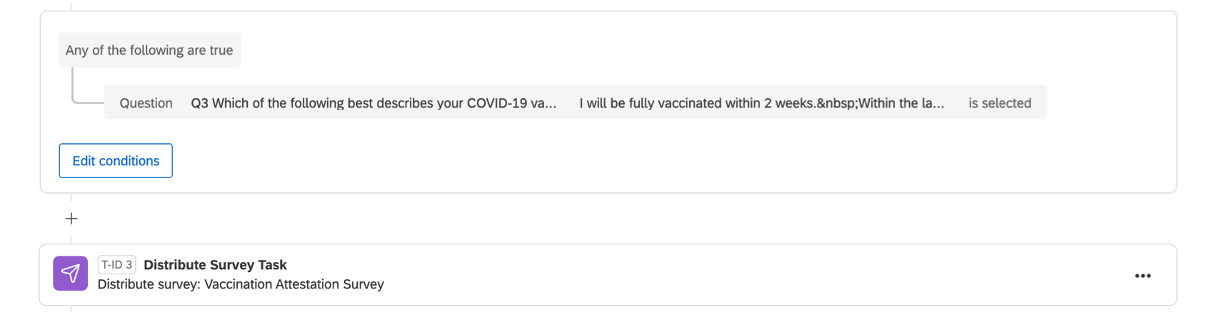 A condition that says "any of the following is true: answer to the question "which of the following best describes your status" and "I will be fully vaccinated within 2 weeks" is selected." Then a distribute survey task that is distributing the vaccination attestation survey